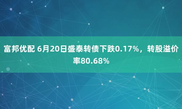 富邦优配 6月20日盛泰转债下跌0.17%，转股溢价率80.68%