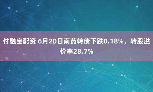付融宝配资 6月20日南药转债下跌0.18%，转股溢价率28.7%