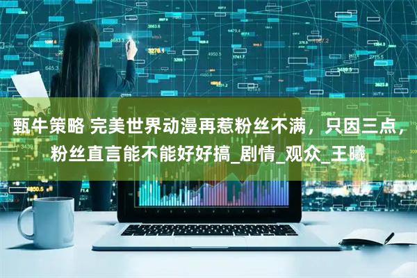 甄牛策略 完美世界动漫再惹粉丝不满，只因三点，粉丝直言能不能好好搞_剧情_观众_王曦