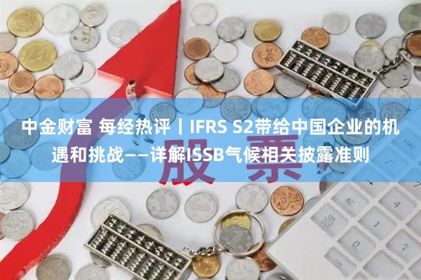 中金财富 每经热评丨IFRS S2带给中国企业的机遇和挑战——详解ISSB气候相关披露准则