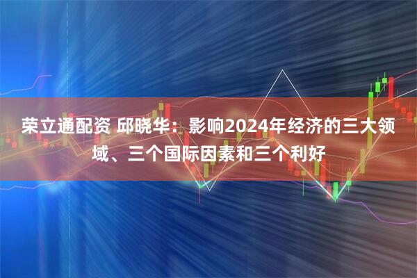 荣立通配资 邱晓华：影响2024年经济的三大领域、三个国际因素和三个利好