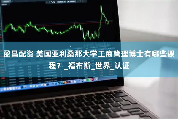 盈昌配资 美国亚利桑那大学工商管理博士有哪些课程？_福布斯_世界_认证