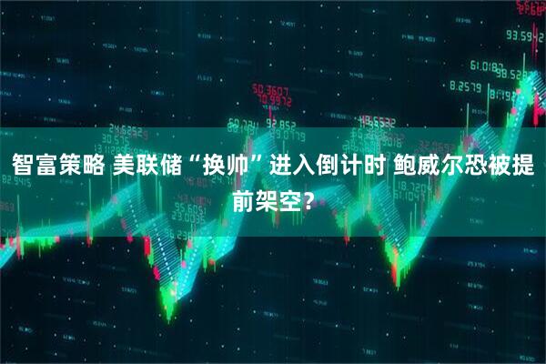 智富策略 美联储“换帅”进入倒计时 鲍威尔恐被提前架空？