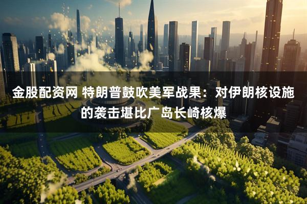 金股配资网 特朗普鼓吹美军战果：对伊朗核设施的袭击堪比广岛长崎核爆