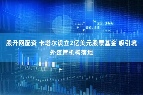 股升网配资 卡塔尔设立2亿美元股票基金 吸引境外资管机构落地
