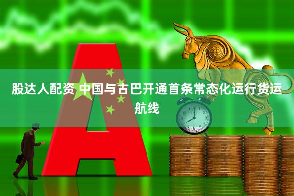 股达人配资 中国与古巴开通首条常态化运行货运航线
