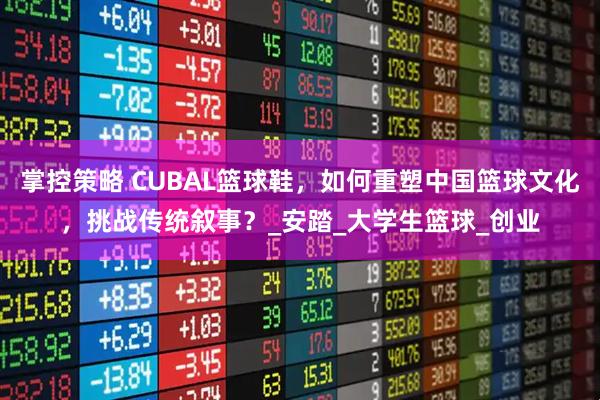 掌控策略 CUBAL篮球鞋，如何重塑中国篮球文化，挑战传统叙事？_安踏_大学生篮球_创业
