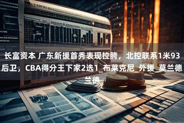 长富资本 广东新援首秀表现拉胯，北控联系1米93后卫，CBA得分王下家2选1_布莱克尼_外援_莫兰德