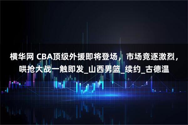 横华网 CBA顶级外援即将登场，市场竞逐激烈，哄抢大战一触即发_山西男篮_续约_古德温
