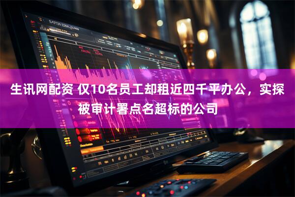 生讯网配资 仅10名员工却租近四千平办公，实探被审计署点名超标的公司