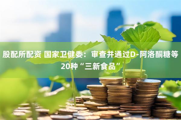 股配所配资 国家卫健委：审查并通过D-阿洛酮糖等20种“三新食品”