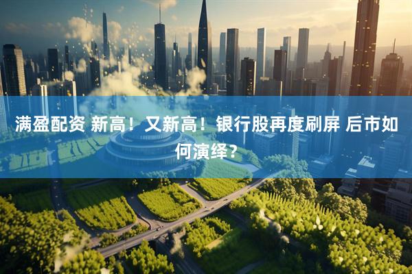 满盈配资 新高！又新高！银行股再度刷屏 后市如何演绎？