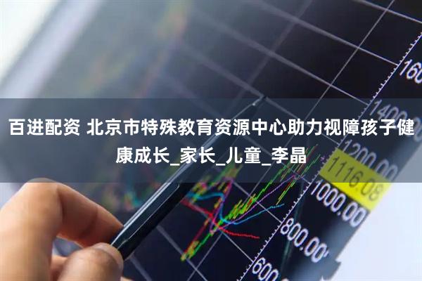 百进配资 北京市特殊教育资源中心助力视障孩子健康成长_家长_儿童_李晶