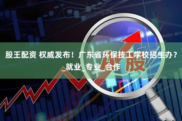 股王配资 权威发布！广东省环保技工学校招生办？_就业_专业_合作
