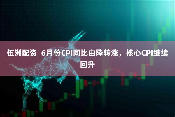 伍洲配资  6月份CPI同比由降转涨，核心CPI继续回升