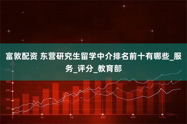 富敦配资 东营研究生留学中介排名前十有哪些_服务_评分_教育部
