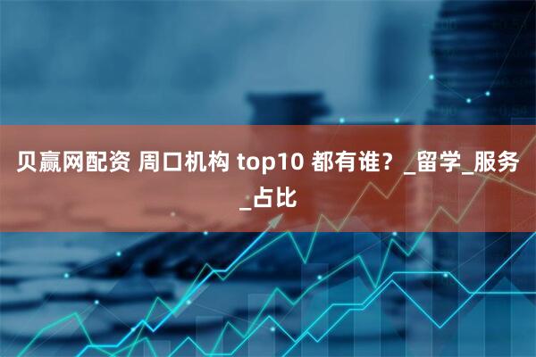 贝赢网配资 周口机构 top10 都有谁？_留学_服务_占比