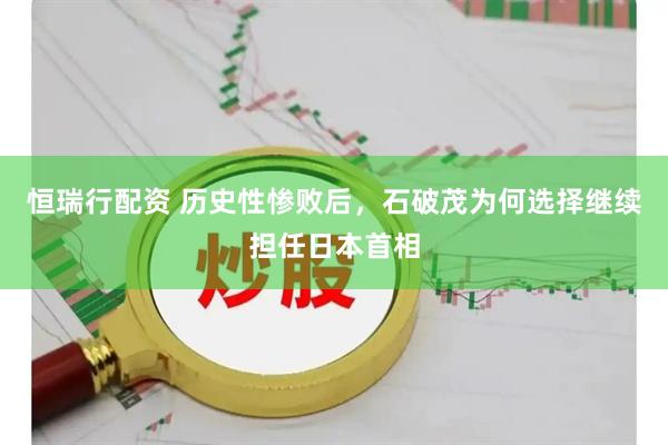 恒瑞行配资 历史性惨败后，石破茂为何选择继续担任日本首相