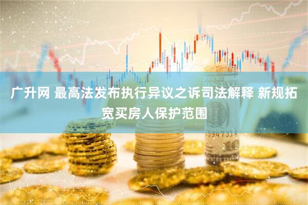 广升网 最高法发布执行异议之诉司法解释 新规拓宽买房人保护范围