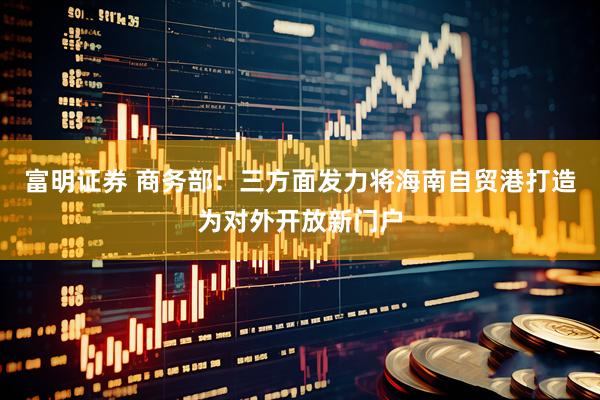 富明证券 商务部：三方面发力将海南自贸港打造为对外开放新门户