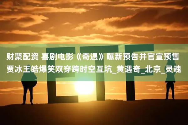 财聚配资 喜剧电影《奇遇》曝新预告并官宣预售 贾冰王皓爆笑双穿跨时空互坑_黄遇奇_北京_灵魂
