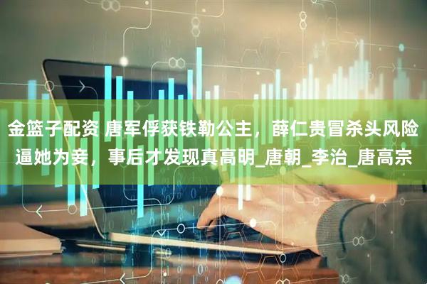 金篮子配资 唐军俘获铁勒公主，薛仁贵冒杀头风险逼她为妾，事后才发现真高明_唐朝_李治_唐高宗