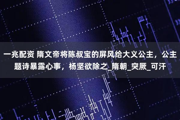 一兆配资 隋文帝将陈叔宝的屏风给大义公主，公主题诗暴露心事，杨坚欲除之_隋朝_突厥_可汗