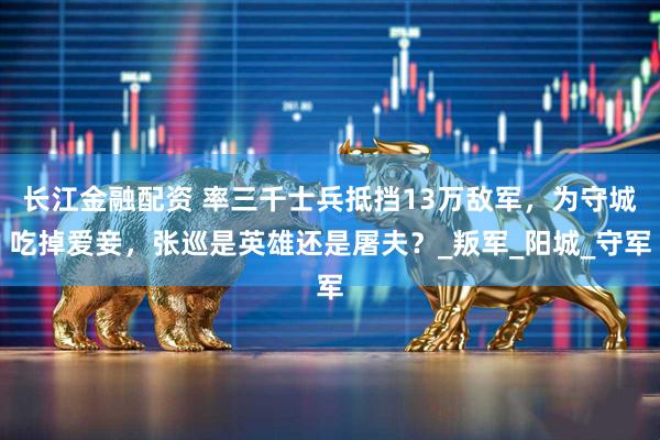 长江金融配资 率三千士兵抵挡13万敌军，为守城吃掉爱妾，张巡是英雄还是屠夫？_叛军_阳城_守军
