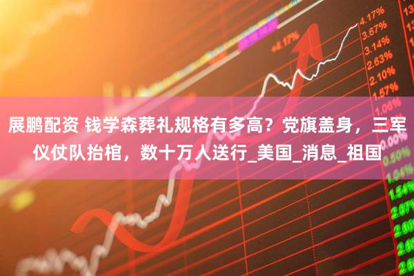 展鹏配资 钱学森葬礼规格有多高？党旗盖身，三军仪仗队抬棺，数十万人送行_美国_消息_祖国