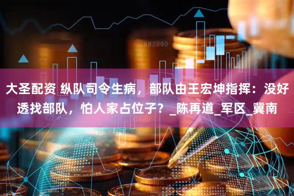 大圣配资 纵队司令生病，部队由王宏坤指挥：没好透找部队，怕人家占位子？_陈再道_军区_冀南