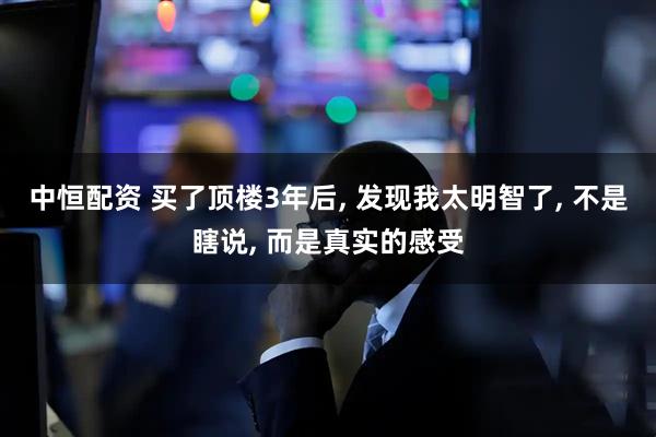 中恒配资 买了顶楼3年后, 发现我太明智了, 不是瞎说, 而是真实的感受
