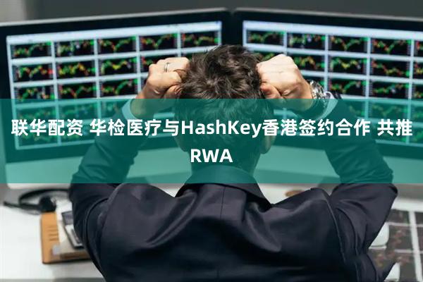 联华配资 华检医疗与HashKey香港签约合作 共推RWA